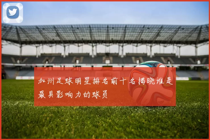 加州足球明星排名前十名揭晓谁是最具影响力的球员