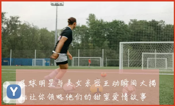 足球明星与美女亲密互动瞬间大揭秘让你领略他们的甜蜜爱情故事