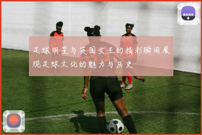 足球明星与英国女王的精彩瞬间展现足球文化的魅力与历史