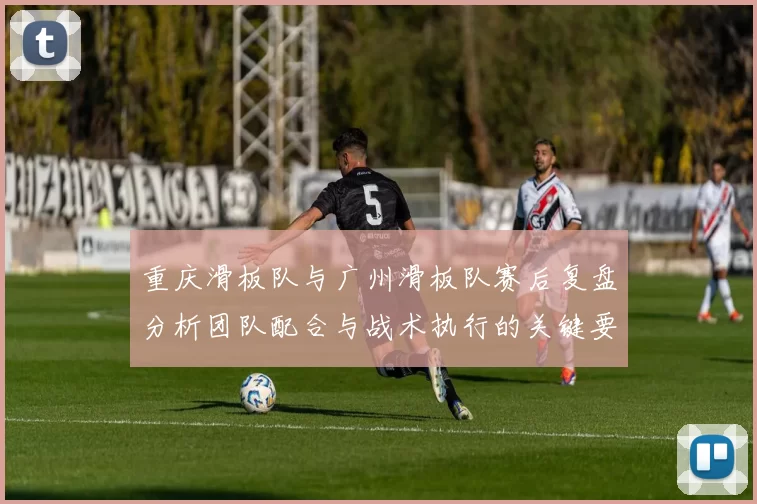 重庆滑板队与广州滑板队赛后复盘分析团队配合与战术执行的关键要素