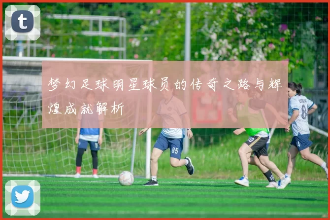 梦幻足球明星球员的传奇之路与辉煌成就解析