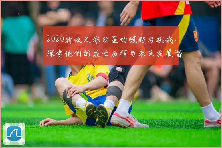 2020新故足球明星的崛起与挑战，探索他们的成长历程与未来发展潜力