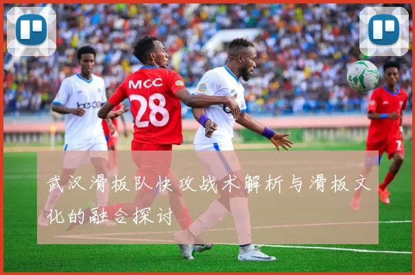 武汉滑板队快攻战术解析与滑板文化的融合探讨