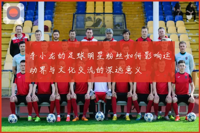 李小龙的足球明星粉丝如何影响运动界与文化交流的深远意义