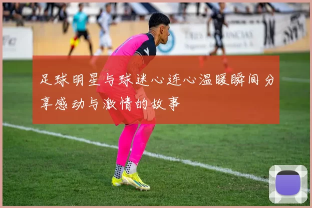足球明星与球迷心连心温暖瞬间分享感动与激情的故事