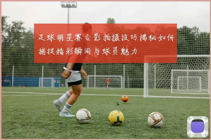 足球明星赛合影拍摄技巧揭秘如何捕捉精彩瞬间与球员魅力