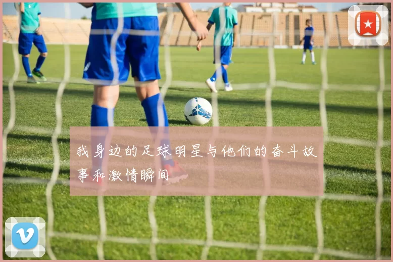 我身边的足球明星与他们的奋斗故事和激情瞬间