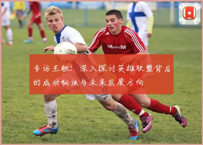 专访王敏：深入探讨英雄联盟背后的成功秘诀与未来发展方向