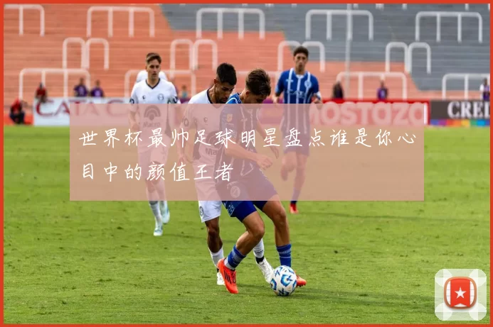 世界杯最帅足球明星盘点谁是你心目中的颜值王者