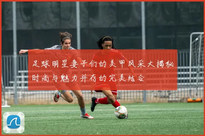 足球明星妻子们的美甲风采大揭秘时尚与魅力并存的完美结合