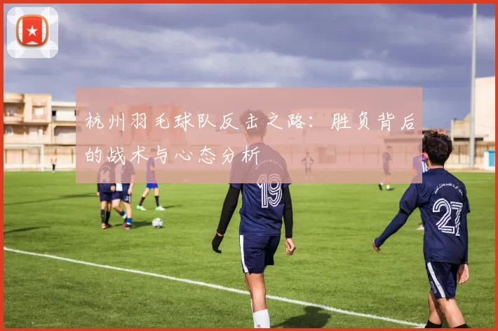 杭州羽毛球队反击之路：胜负背后的战术与心态分析