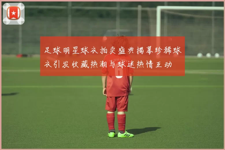 足球明星球衣拍卖盛典揭幕珍稀球衣引发收藏热潮与球迷热情互动