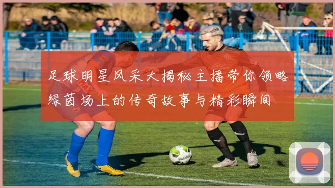 足球明星风采大揭秘主播带你领略绿茵场上的传奇故事与精彩瞬间