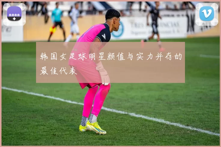 韩国女足球明星颜值与实力并存的最佳代表