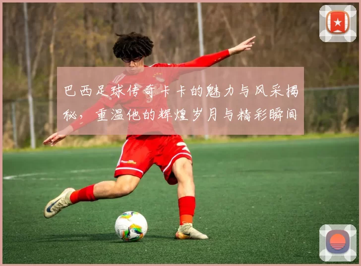 巴西足球传奇卡卡的魅力与风采揭秘，重温他的辉煌岁月与精彩瞬间