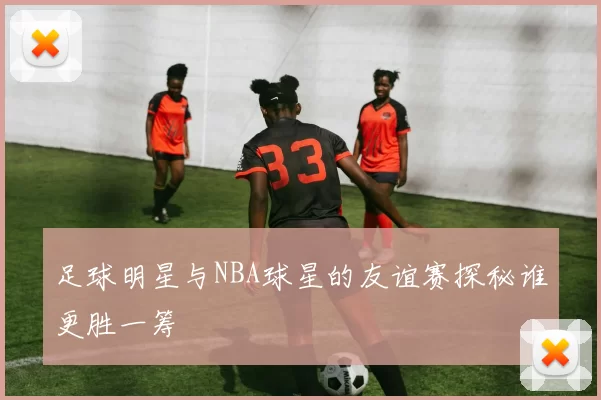 足球明星与NBA球星的友谊赛探秘谁更胜一筹