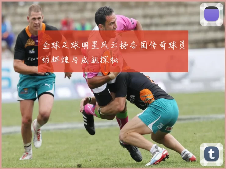 全球足球明星风云榜各国传奇球员的辉煌与成就探秘