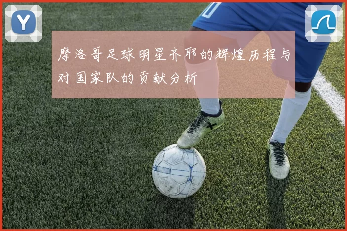 摩洛哥足球明星齐耶的辉煌历程与对国家队的贡献分析