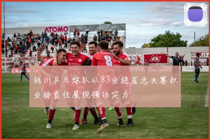 杭州乒乓球队以83分稳居总决赛积分榜首位展现强劲实力