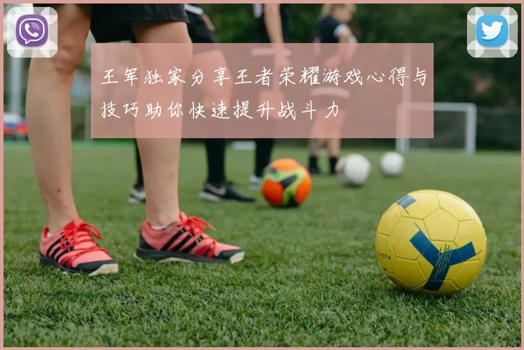 王军独家分享王者荣耀游戏心得与技巧助你快速提升战斗力