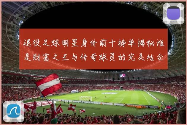退役足球明星身价前十榜单揭秘谁是财富之王与传奇球员的完美结合