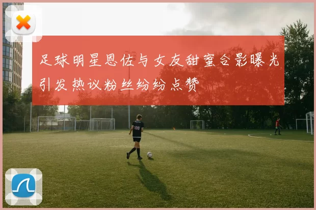 足球明星恩佐与女友甜蜜合影曝光引发热议粉丝纷纷点赞