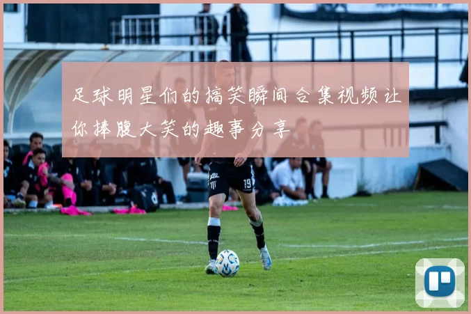 足球明星们的搞笑瞬间合集视频让你捧腹大笑的趣事分享