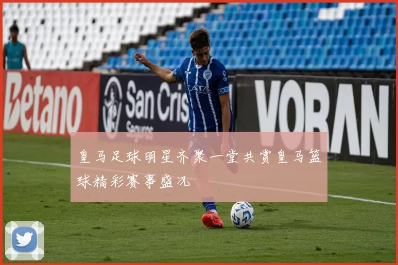 皇马足球明星齐聚一堂共赏皇马篮球精彩赛事盛况