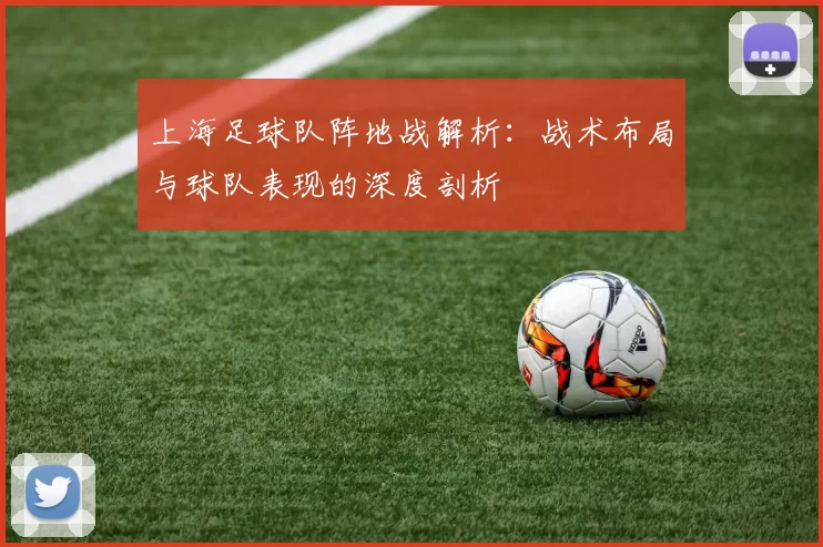上海足球队阵地战解析：战术布局与球队表现的深度剖析