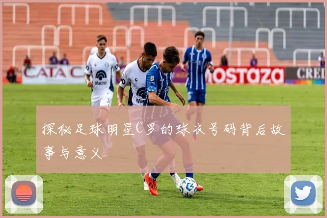 探秘足球明星C罗的球衣号码背后故事与意义