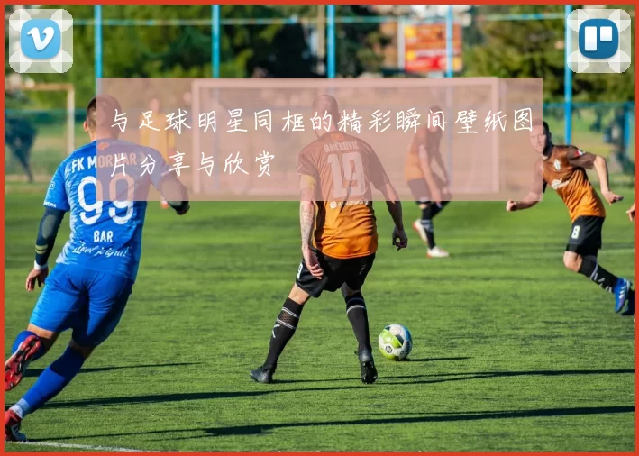 与足球明星同框的精彩瞬间壁纸图片分享与欣赏
