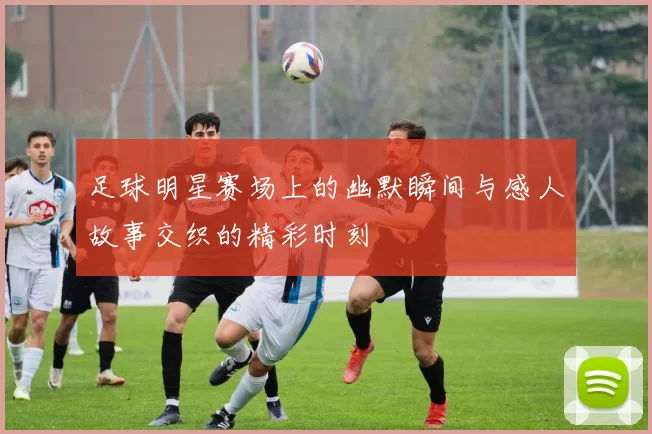 足球明星赛场上的幽默瞬间与感人故事交织的精彩时刻