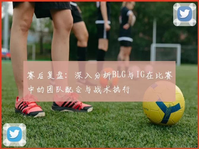 赛后复盘：深入分析BLG与IG在比赛中的团队配合与战术执行