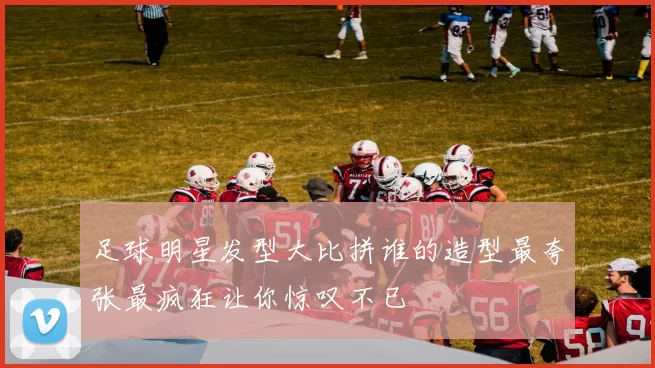 足球明星发型大比拼谁的造型最夸张最疯狂让你惊叹不已