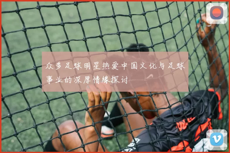 众多足球明星热爱中国文化与足球事业的深厚情缘探讨