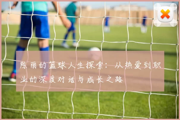 陈丽的篮球人生探索：从热爱到职业的深度对话与成长之路