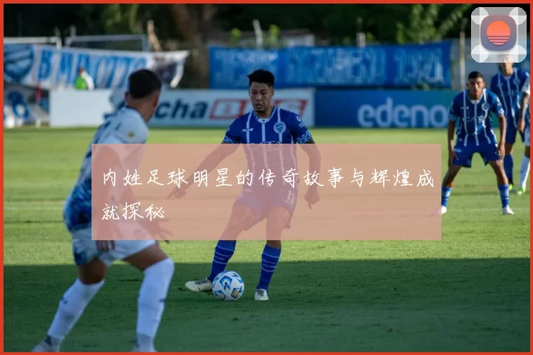 内姓足球明星的传奇故事与辉煌成就探秘