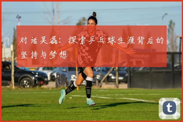 对话吴磊：探索乒乓球生涯背后的坚持与梦想