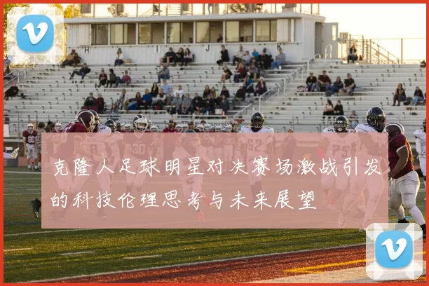 克隆人足球明星对决赛场激战引发的科技伦理思考与未来展望